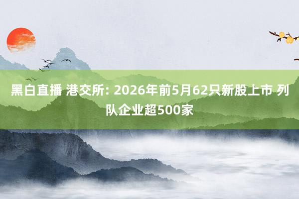 黑白直播 港交所: 2026年前5月62只新股上市 列队企业超500家