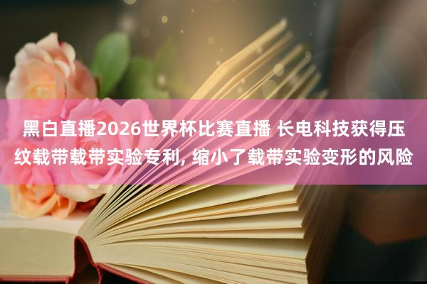 黑白直播2026世界杯比赛直播 长电科技获得压纹载带载带实验专利， 缩小了载带实验变形的风险