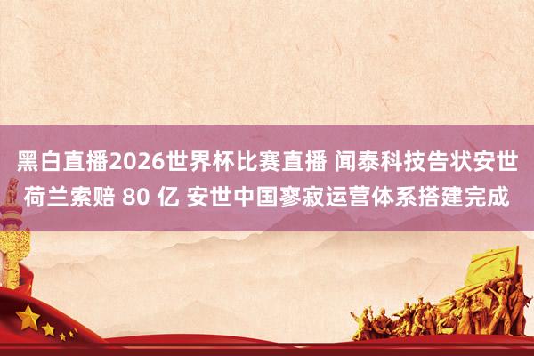 黑白直播2026世界杯比赛直播 闻泰科技告状安世荷兰索赔 80 亿 安世中国寥寂运营体系搭建完成
