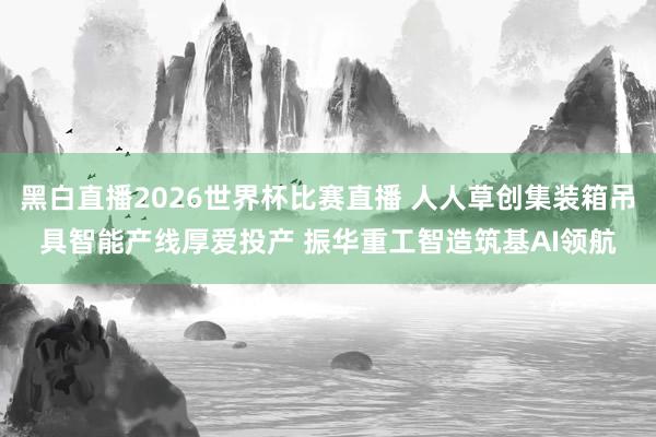 黑白直播2026世界杯比赛直播 人人草创集装箱吊具智能产线厚爱投产 振华重工智造筑基AI领航