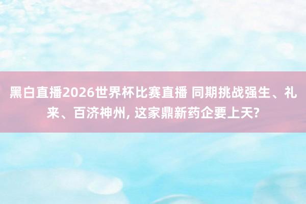 黑白直播2026世界杯比赛直播 同期挑战强生、礼来、百济神州, 这家鼎新药企要上天?