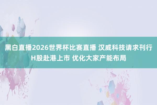 黑白直播2026世界杯比赛直播 汉威科技请求刊行H股赴港上市 优化大家产能布局