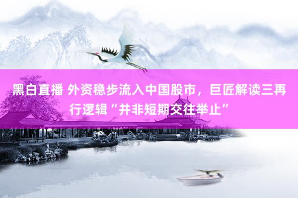 黑白直播 外资稳步流入中国股市，巨匠解读三再行逻辑“并非短期交往举止”