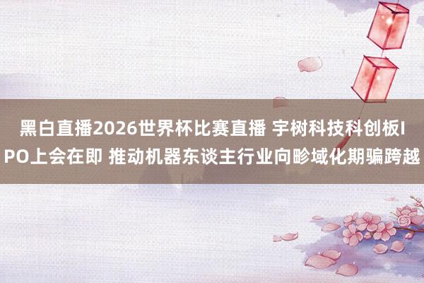 黑白直播2026世界杯比赛直播 宇树科技科创板IPO上会在即 推动机器东谈主行业向畛域化期骗跨越