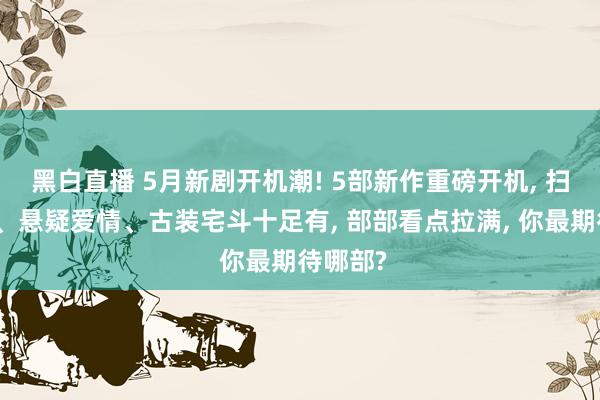 黑白直播 5月新剧开机潮! 5部新作重磅开机， 扫黑涉案、悬疑爱情、古装宅斗十足有， 部部看点拉满， 你最期待哪部?