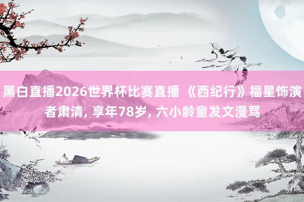 黑白直播2026世界杯比赛直播 《西纪行》福星饰演者肃清， 享年78岁， 六小龄童发文漫骂