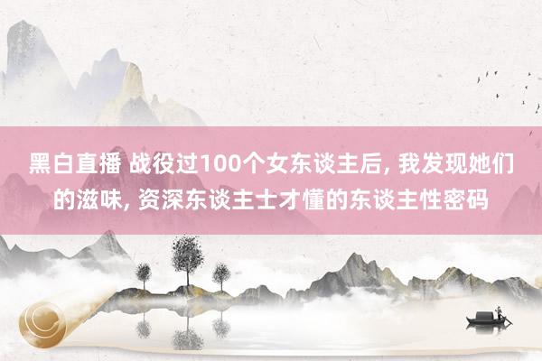 黑白直播 战役过100个女东谈主后， 我发现她们的滋味， 资深东谈主士才懂的东谈主性密码