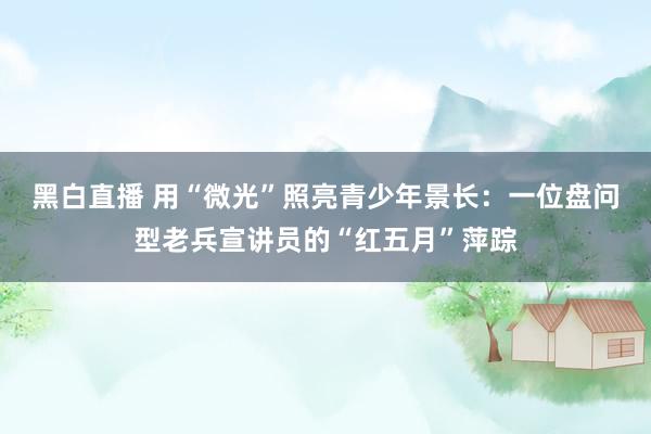 黑白直播 用“微光”照亮青少年景长：一位盘问型老兵宣讲员的“红五月”萍踪