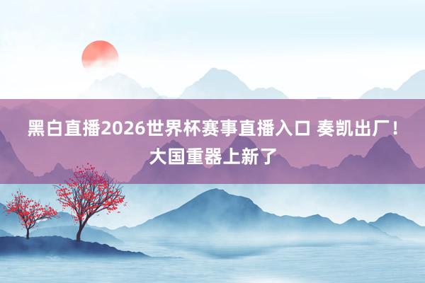 黑白直播2026世界杯赛事直播入口 奏凯出厂！大国重器上新了