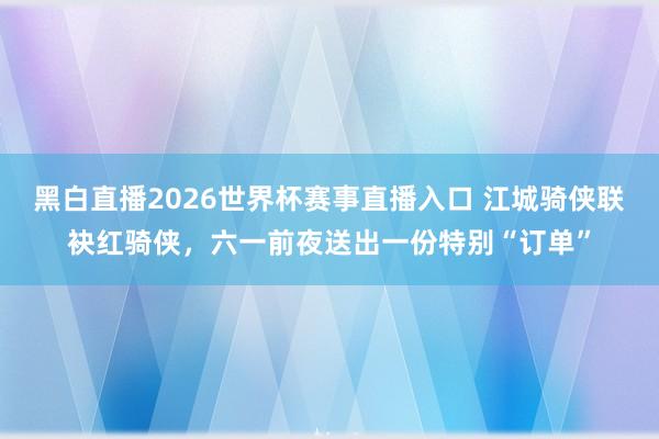 黑白直播2026世界杯赛事直播入口 江城骑侠联袂红骑侠，六一前夜送出一份特别“订单”