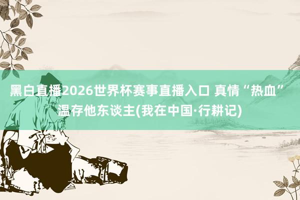 黑白直播2026世界杯赛事直播入口 真情“热血” 温存他东谈主(我在中国·行耕记)