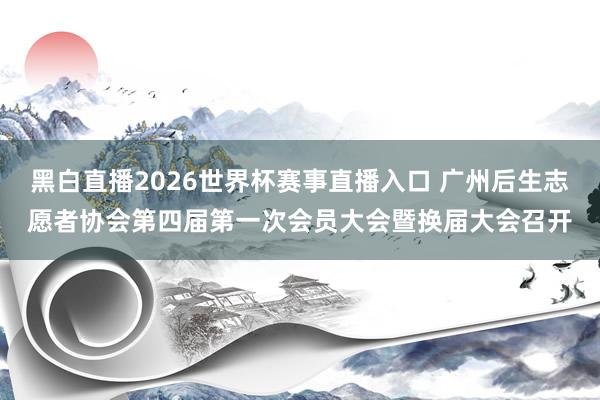 黑白直播2026世界杯赛事直播入口 广州后生志愿者协会第四届第一次会员大会暨换届大会召开