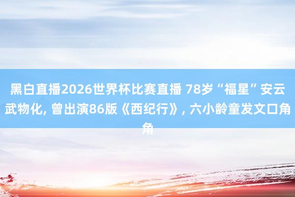 黑白直播2026世界杯比赛直播 78岁“福星”安云武物化， 曾出演86版《西纪行》， 六小龄童发文口角