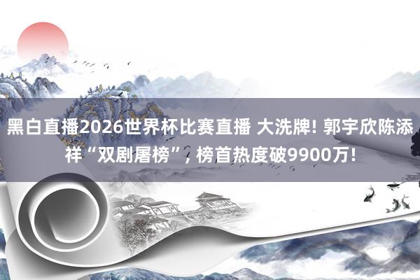 黑白直播2026世界杯比赛直播 大洗牌! 郭宇欣陈添祥“双剧屠榜”， 榜首热度破9900万!