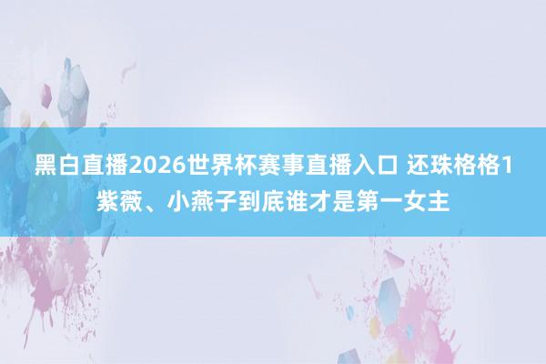 黑白直播2026世界杯赛事直播入口 还珠格格1紫薇、小燕子到底谁才是第一女主