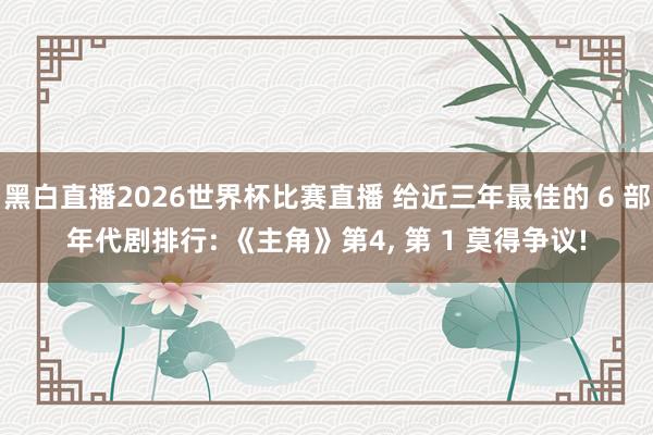 黑白直播2026世界杯比赛直播 给近三年最佳的 6 部年代剧排行: 《主角》第4， 第 1 莫得争议!