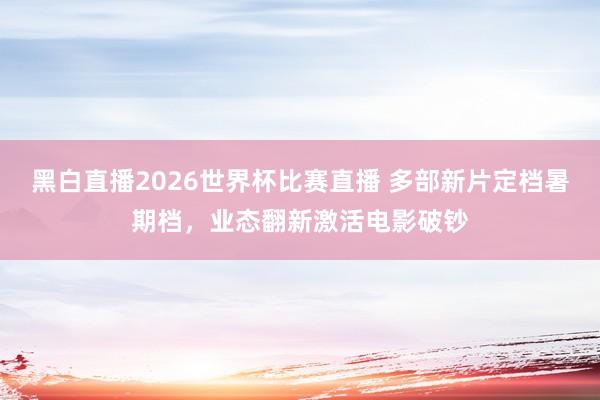 黑白直播2026世界杯比赛直播 多部新片定档暑期档，业态翻新激活电影破钞