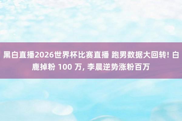 黑白直播2026世界杯比赛直播 跑男数据大回转! 白鹿掉粉 100 万, 李晨逆势涨粉百万