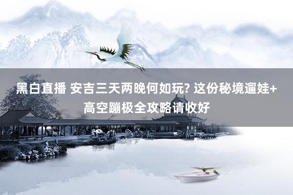 黑白直播 安吉三天两晚何如玩? 这份秘境遛娃+高空蹦极全攻略请收好