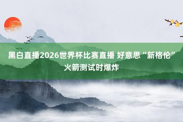 黑白直播2026世界杯比赛直播 好意思“新格伦”火箭测试时爆炸