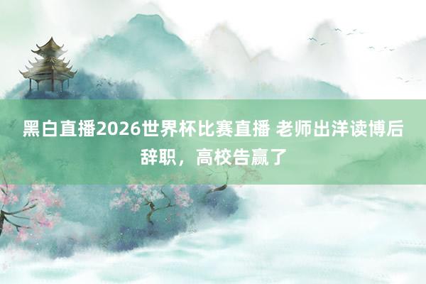 黑白直播2026世界杯比赛直播 老师出洋读博后辞职，高校告赢了
