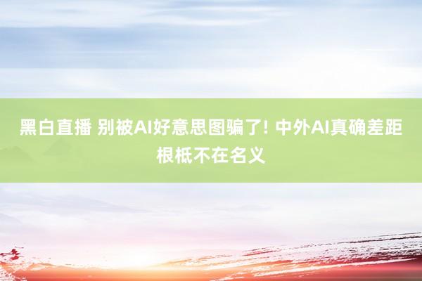 黑白直播 别被AI好意思图骗了! 中外AI真确差距根柢不在名义