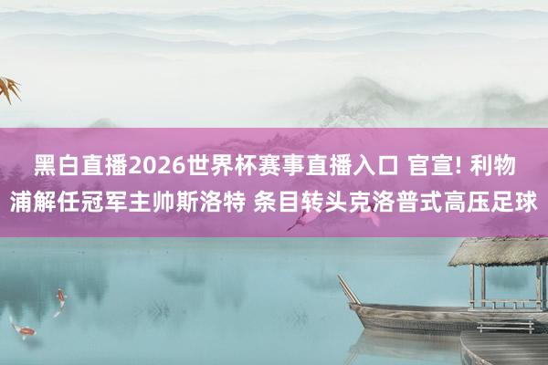 黑白直播2026世界杯赛事直播入口 官宣! 利物浦解任冠军主帅斯洛特 条目转头克洛普式高压足球