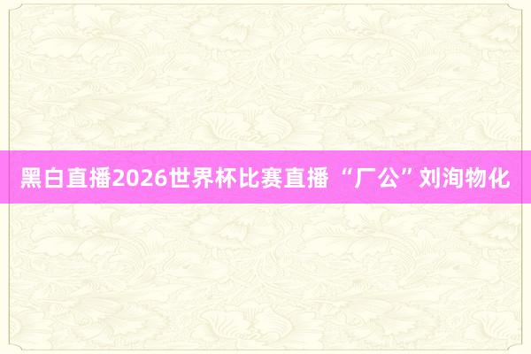 黑白直播2026世界杯比赛直播 “厂公”刘洵物化