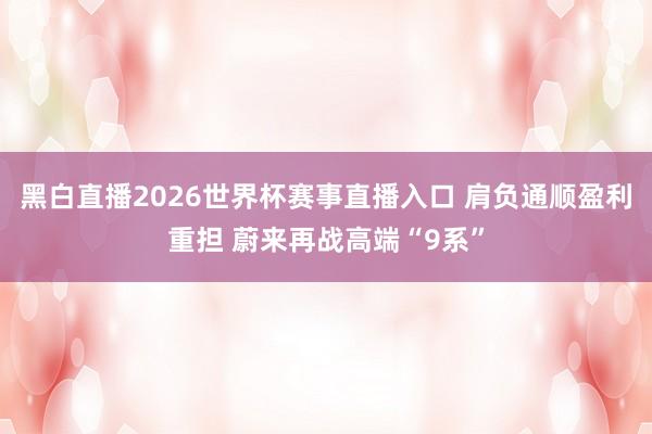 黑白直播2026世界杯赛事直播入口 肩负通顺盈利重担 蔚来再战高端“9系”