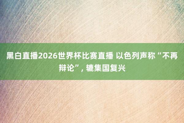 黑白直播2026世界杯比赛直播 以色列声称“不再辩论”， 辘集国复兴