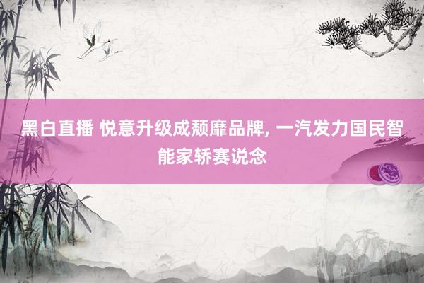 黑白直播 悦意升级成颓靡品牌， 一汽发力国民智能家轿赛说念