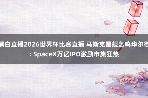 黑白直播2026世界杯比赛直播 马斯克星舰轰鸣华尔街: SpaceX万亿IPO激励市集狂热