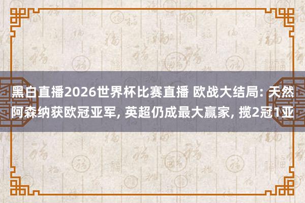 黑白直播2026世界杯比赛直播 欧战大结局: 天然阿森纳获欧冠亚军， 英超仍成最大赢家， 揽2冠1亚
