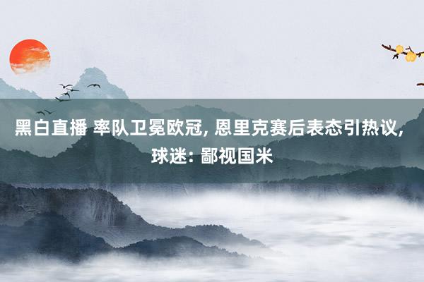 黑白直播 率队卫冕欧冠， 恩里克赛后表态引热议， 球迷: 鄙视国米