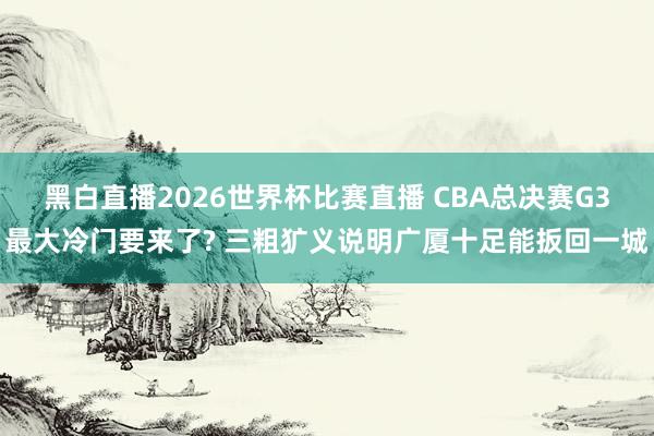 黑白直播2026世界杯比赛直播 CBA总决赛G3最大冷门要来了? 三粗犷义说明广厦十足能扳回一城