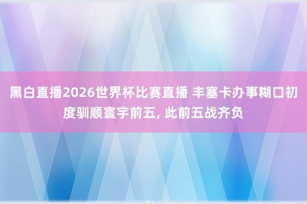 黑白直播2026世界杯比赛直播 丰塞卡办事糊口初度驯顺寰宇前五， 此前五战齐负