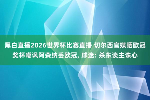 黑白直播2026世界杯比赛直播 切尔西官媒晒欧冠奖杯嘲讽阿森纳丢欧冠， 球迷: 杀东谈主诛心
