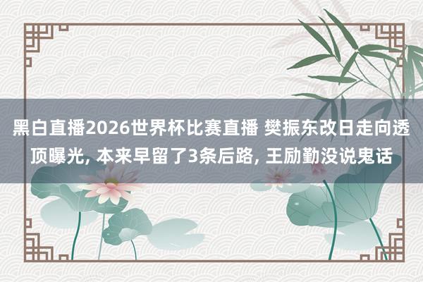 黑白直播2026世界杯比赛直播 樊振东改日走向透顶曝光， 本来早留了3条后路， 王励勤没说鬼话