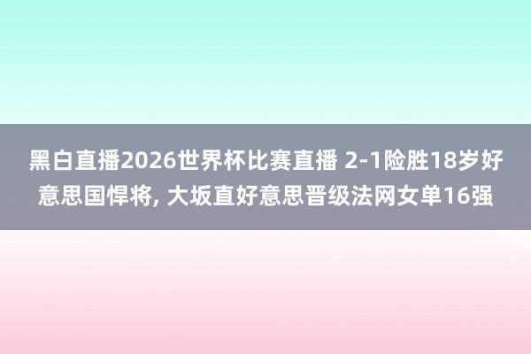 黑白直播2026世界杯比赛直播 2-1险胜18岁好意思国悍将， 大坂直好意思晋级法网女单16强