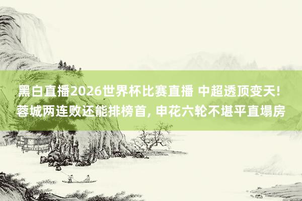 黑白直播2026世界杯比赛直播 中超透顶变天! 蓉城两连败还能排榜首， 申花六轮不堪平直塌房