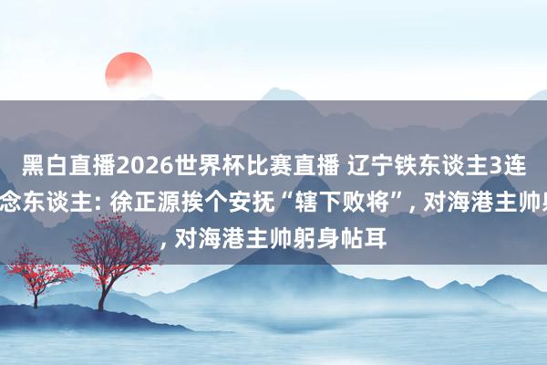黑白直播2026世界杯比赛直播 辽宁铁东谈主3连胜! 会作念东谈主: 徐正源挨个安抚“辖下败将”， 对海港主帅躬身帖耳
