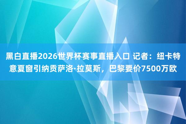 黑白直播2026世界杯赛事直播入口 记者：纽卡特意夏窗引纳贡萨洛·拉莫斯，巴黎要价7500万欧
