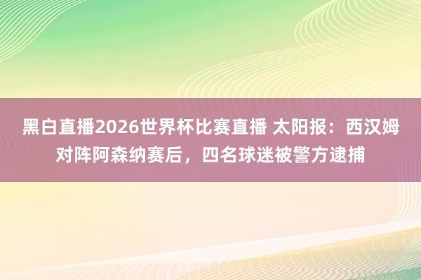 黑白直播2026世界杯比赛直播 太阳报：西汉姆对阵阿森纳赛后，四名球迷被警方逮捕