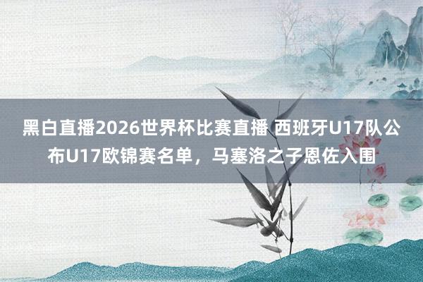 黑白直播2026世界杯比赛直播 西班牙U17队公布U17欧锦赛名单,马塞洛之子恩佐入围