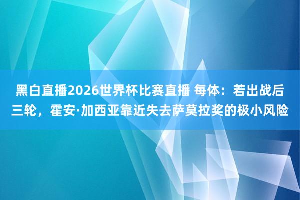 黑白直播2026世界杯比赛直播 每体：若出战后三轮，霍安·加西亚靠近失去萨莫拉奖的极小风险
