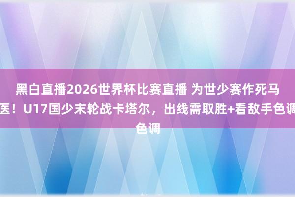 黑白直播2026世界杯比赛直播 为世少赛作死马医!U17国少末轮战卡塔尔,出线需取胜+看敌手色调