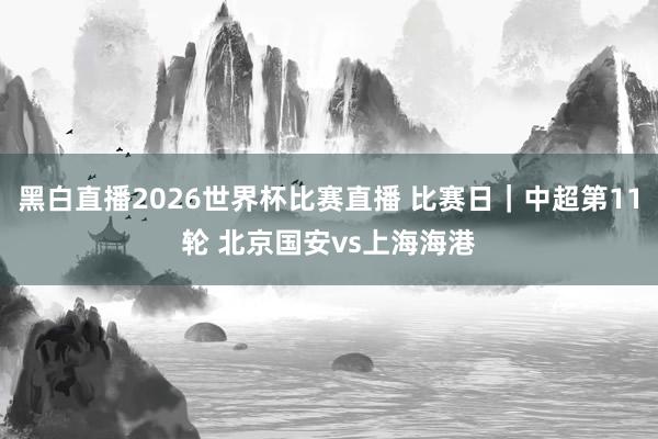 黑白直播2026世界杯比赛直播 比赛日｜中超第11轮 北京国安vs上海海港