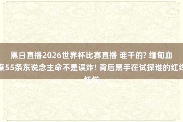 黑白直播2026世界杯比赛直播 谁干的? 缅甸血案55条东说念主命不是误炸! 背后黑手在试探谁的红线