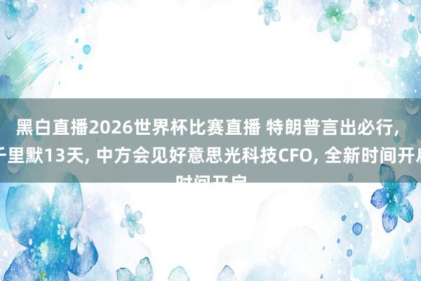 黑白直播2026世界杯比赛直播 特朗普言出必行， 千里默13天， 中方会见好意思光科技CFO， 全新时间开启
