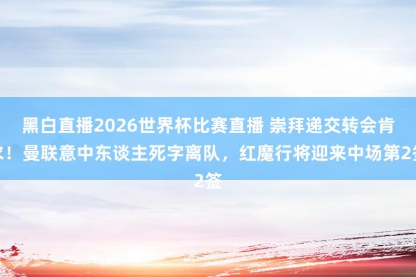 黑白直播2026世界杯比赛直播 崇拜递交转会肯求！曼联意中东谈主死字离队，红魔行将迎来中场第2签